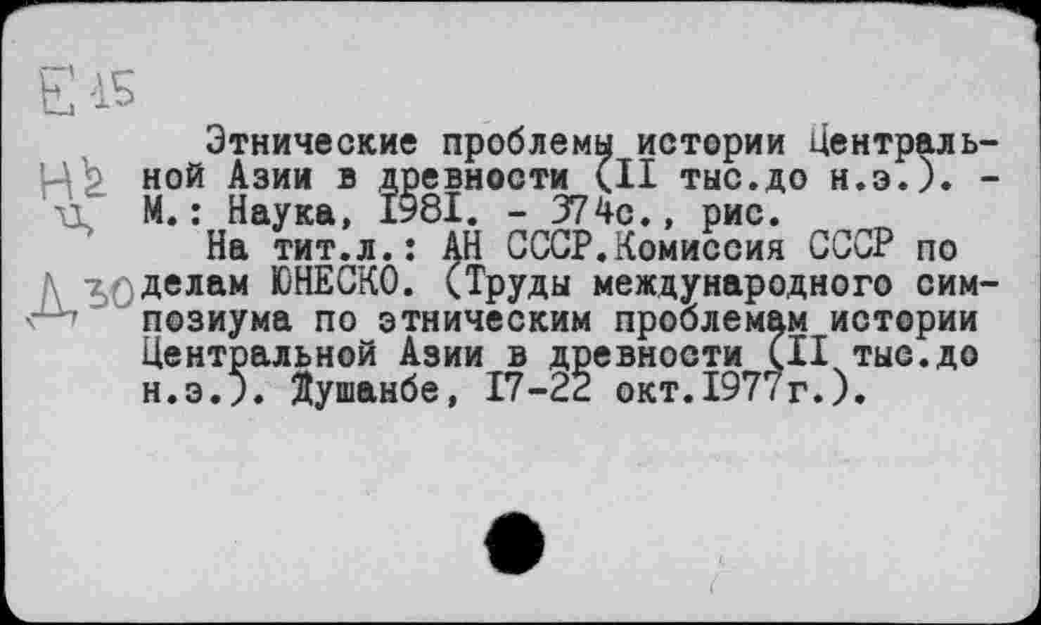 ﻿Єі5
Этнические проблемы истории Централь-Üb ной Азии в древности (II ТЫС.ДО Н.Э.). -п М. ; Наука, 1981. - 374с., рис.
На тит.л.: АН СССР.Комиссия СССР по д зо делам ЮНЕСКО. (Труды международного симпозиума по этническим проблемам истории Центральной Азии в древности (II тыс.до н.э.З. Душанбе, 17-22 окт.1977г.).